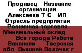 Продавец › Название организации ­ Алексеева Т.С., ИП › Отрасль предприятия ­ Розничная торговля › Минимальный оклад ­ 12 000 - Все города Работа » Вакансии   . Тверская обл.,Вышний Волочек г.